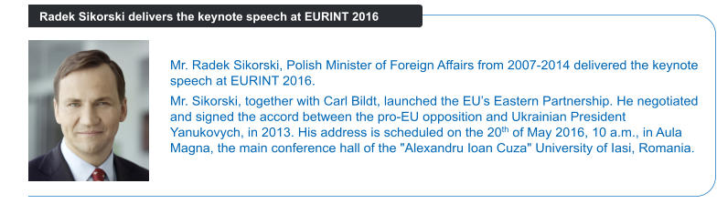 Mr. Radek Sikorski, Polish Minister of Foreign Affairs from 2007-2014 delivered the keynote speech at EURINT 2016.  Mr. Sikorski, together with Carl Bildt, launched the EU’s Eastern Partnership. He negotiated and signed the accord between the pro-EU opposition and Ukrainian President Yanukovych, in 2013. His address is scheduled on the 20th of May 2016, 10 a.m., in Aula Magna, the main conference hall of the "Alexandru Ioan Cuza" University of Iasi, Romania. Radek Sikorski delivers the keynote speech at EURINT 2016