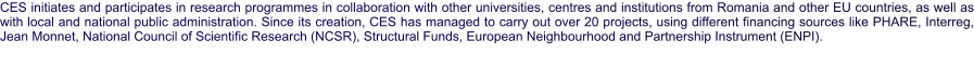 CES initiates and participates in research programmes in collaboration with other universities, centres and institutions from Romania and other EU countries, as well as with local and national public administration. Since its creation, CES has managed to carry out over 20 projects, using different financing sources like PHARE, Interreg, Jean Monnet, National Council of Scientific Research (NCSR), Structural Funds, European Neighbourhood and Partnership Instrument (ENPI).