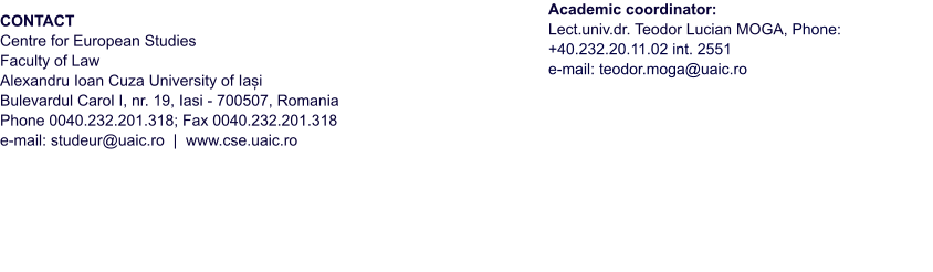 CONTACT Centre for European Studies  Faculty of Law  Alexandru Ioan Cuza University of Iași  Bulevardul Carol I, nr. 19, Iasi - 700507, Romania   Phone 0040.232.201.318; Fax 0040.232.201.318   e-mail: studeur@uaic.ro  |  www.cse.uaic.ro        Academic coordinator:  Lect.univ.dr. Teodor Lucian MOGA, Phone: +40.232.20.11.02 int. 2551 e-mail: teodor.moga@uaic.ro