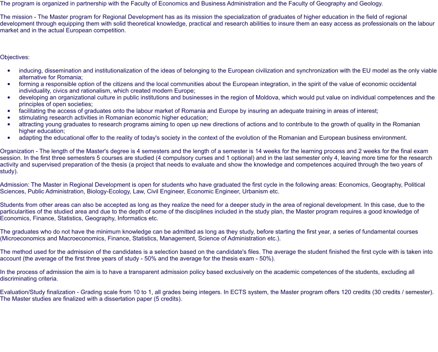The program is organized in partnership with the Faculty of Economics and Business Administration and the Faculty of Geography and Geology.  The mission - The Master program for Regional Development has as its mission the specialization of graduates of higher education in the field of regional development through equipping them with solid theoretical knowledge, practical and research abilities to insure them an easy access as professionals on the labour market and in the actual European competition.     Objectives:  •	inducing, dissemination and institutionalization of the ideas of belonging to the European civilization and synchronization with the EU model as the only viable alternative for Romania; •	forming a responsible option of the citizens and the local communities about the European integration, in the spirit of the value of economic occidental individuality, civics and rationalism, which created modern Europe; •	developing an organizational culture in public institutions and businesses in the region of Moldova, which would put value on individual competences and the principles of open societies; •	facilitating the access of graduates onto the labour market of Romania and Europe by insuring an adequate training in areas of interest; •	stimulating research activities in Romanian economic higher education; •	attracting young graduates to research programs aiming to open up new directions of actions and to contribute to the growth of quality in the Romanian higher education; •	adapting the educational offer to the reality of today's society in the context of the evolution of the Romanian and European business environment.  Organization - The length of the Master's degree is 4 semesters and the length of a semester is 14 weeks for the learning process and 2 weeks for the final exam session. In the first three semesters 5 courses are studied (4 compulsory curses and 1 optional) and in the last semester only 4, leaving more time for the research activity and supervised preparation of the thesis (a project that needs to evaluate and show the knowledge and competences acquired through the two years of study).  Admission: The Master in Regional Development is open for students who have graduated the first cycle in the following areas: Economics, Geography, Political Sciences, Public Administration, Biology-Ecology, Law, Civil Engineer, Economic Engineer, Urbanism etc.  Students from other areas can also be accepted as long as they realize the need for a deeper study in the area of regional development. In this case, due to the particularities of the studied area and due to the depth of some of the disciplines included in the study plan, the Master program requires a good knowledge of Economics, Finance, Statistics, Geography, Informatics etc.  The graduates who do not have the minimum knowledge can be admitted as long as they study, before starting the first year, a series of fundamental courses (Microeconomics and Macroeconomics, Finance, Statistics, Management, Science of Administration etc.).  The method used for the admission of the candidates is a selection based on the candidate's files. The average the student finished the first cycle with is taken into account (the average of the first three years of study - 50% and the average for the thesis exam - 50%).  In the process of admission the aim is to have a transparent admission policy based exclusively on the academic competences of the students, excluding all discriminating criteria.  Evaluation/Study finalization - Grading scale from 10 to 1, all grades being integers. In ECTS system, the Master program offers 120 credits (30 credits / semester). The Master studies are finalized with a dissertation paper (5 credits).