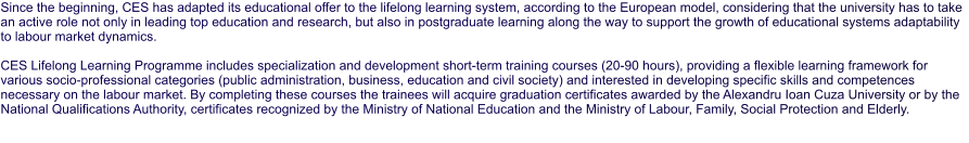 Since the beginning, CES has adapted its educational offer to the lifelong learning system, according to the European model, considering that the university has to take an active role not only in leading top education and research, but also in postgraduate learning along the way to support the growth of educational systems adaptability to labour market dynamics.  CES Lifelong Learning Programme includes specialization and development short-term training courses (20-90 hours), providing a flexible learning framework for various socio-professional categories (public administration, business, education and civil society) and interested in developing specific skills and competences necessary on the labour market. By completing these courses the trainees will acquire graduation certificates awarded by the Alexandru Ioan Cuza University or by the National Qualifications Authority, certificates recognized by the Ministry of National Education and the Ministry of Labour, Family, Social Protection and Elderly.