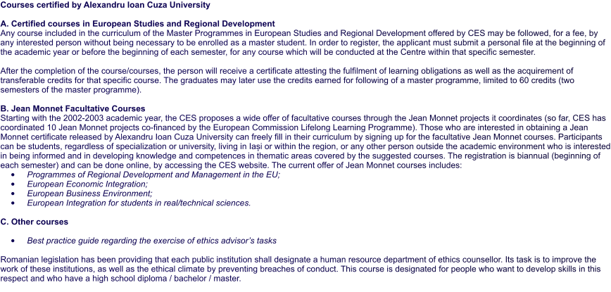 Courses certified by Alexandru Ioan Cuza University  A. Certified courses in European Studies and Regional Development  Any course included in the curriculum of the Master Programmes in European Studies and Regional Development offered by CES may be followed, for a fee, by any interested person without being necessary to be enrolled as a master student. In order to register, the applicant must submit a personal file at the beginning of the academic year or before the beginning of each semester, for any course which will be conducted at the Centre within that specific semester.  After the completion of the course/courses, the person will receive a certificate attesting the fulfilment of learning obligations as well as the acquirement of transferable credits for that specific course. The graduates may later use the credits earned for following of a master programme, limited to 60 credits (two semesters of the master programme).  B. Jean Monnet Facultative Courses Starting with the 2002-2003 academic year, the CES proposes a wide offer of facultative courses through the Jean Monnet projects it coordinates (so far, CES has coordinated 10 Jean Monnet projects co-financed by the European Commission Lifelong Learning Programme). Those who are interested in obtaining a Jean Monnet certificate released by Alexandru Ioan Cuza University can freely fill in their curriculum by signing up for the facultative Jean Monnet courses. Participants can be students, regardless of specialization or university, living in Iași or within the region, or any other person outside the academic environment who is interested in being informed and in developing knowledge and competences in thematic areas covered by the suggested courses. The registration is biannual (beginning of each semester) and can be done online, by accessing the CES website. The current offer of Jean Monnet courses includes: •	Programmes of Regional Development and Management in the EU; •	European Economic Integration; •	European Business Environment; •	European Integration for students in real/technical sciences.  C. Other courses  •	Best practice guide regarding the exercise of ethics advisor’s tasks  Romanian legislation has been providing that each public institution shall designate a human resource department of ethics counsellor. Its task is to improve the work of these institutions, as well as the ethical climate by preventing breaches of conduct. This course is designated for people who want to develop skills in this respect and who have a high school diploma / bachelor / master.