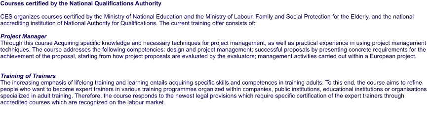 Courses certified by the National Qualifications Authority  CES organizes courses certified by the Ministry of National Education and the Ministry of Labour, Family and Social Protection for the Elderly, and the national accrediting institution of National Authority for Qualifications. The current training offer consists of:  Project Manager Through this course Acquiring specific knowledge and necessary techniques for project management, as well as practical experience in using project management techniques. The course addresses the following competencies: design and project management; successful proposals by presenting concrete requirements for the achievement of the proposal, starting from how project proposals are evaluated by the evaluators; management activities carried out within a European project.   Training of Trainers  The increasing emphasis of lifelong training and learning entails acquiring specific skills and competences in training adults. To this end, the course aims to refine people who want to become expert trainers in various training programmes organized within companies, public institutions, educational institutions or organisations specialized in adult training. Therefore, the course responds to the newest legal provisions which require specific certification of the expert trainers through accredited courses which are recognized on the labour market.